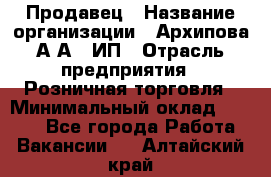 Продавец › Название организации ­ Архипова А.А., ИП › Отрасль предприятия ­ Розничная торговля › Минимальный оклад ­ 6 000 - Все города Работа » Вакансии   . Алтайский край